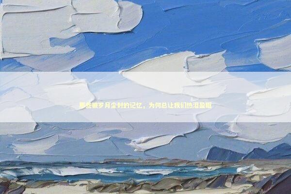 那些被岁月尘封的记忆，为何总让我们热泪盈眶 文化旅游